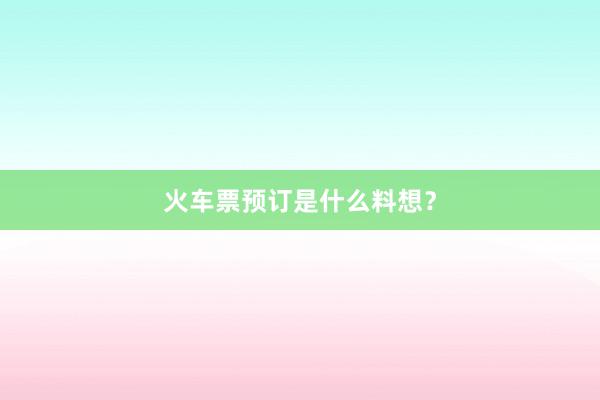 火车票预订是什么料想？